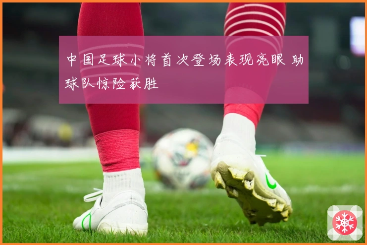 中国足球小将首次登场表现亮眼 助球队惊险获胜