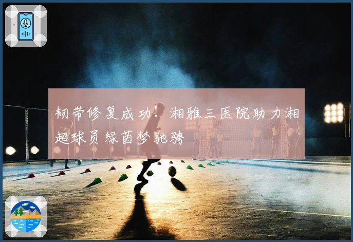 韧带修复成功！湘雅三医院助力湘超球员绿茵梦驰骋