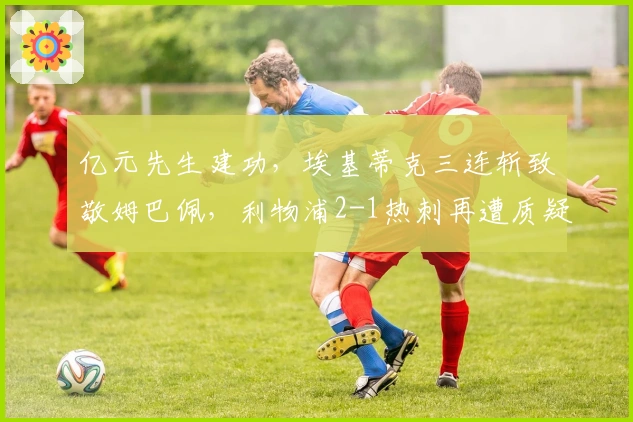 亿元先生建功，埃基蒂克三连斩致敬姆巴佩，利物浦2-1热刺再遭质疑