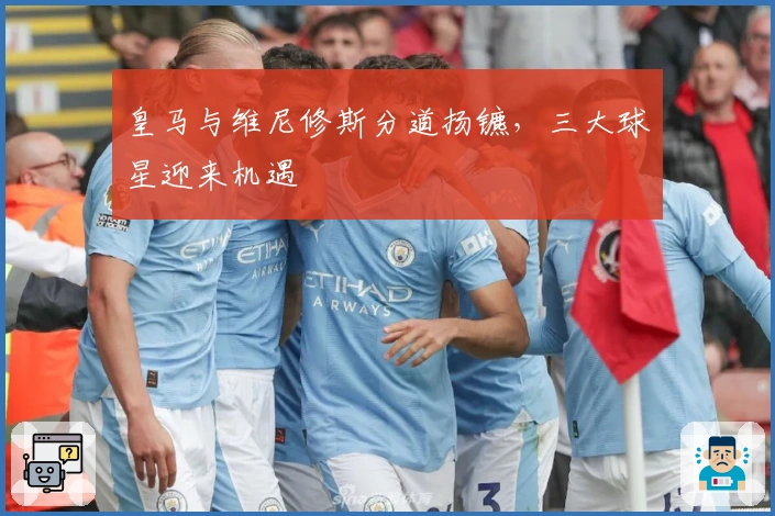 皇马与维尼修斯分道扬镳，三大球星迎来机遇