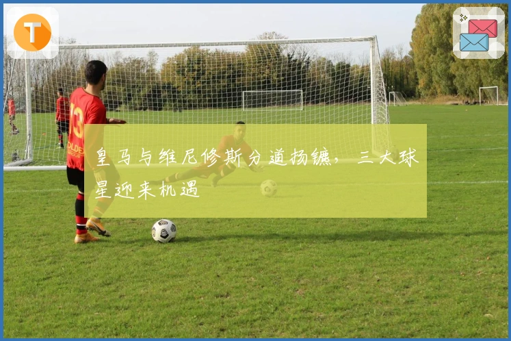 皇马与维尼修斯分道扬镳，三大球星迎来机遇